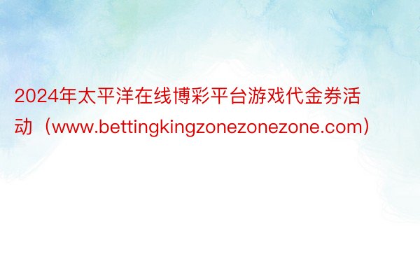 2024年太平洋在线博彩平台游戏代金券活动（www.bettingkingzonezonezone.com）