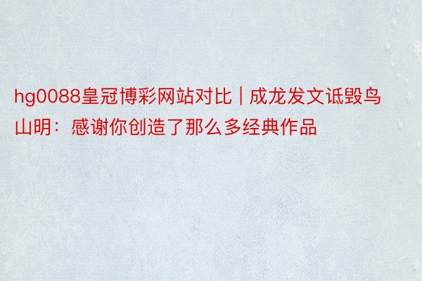 hg0088皇冠博彩网站对比 | 成龙发文诋毁鸟山明：感谢你创造了那么多经典作品