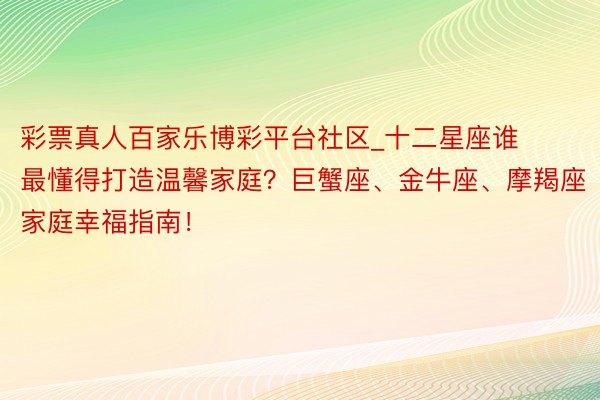 彩票真人百家乐博彩平台社区_十二星座谁最懂得打造温馨家庭？巨蟹座、金牛座、摩羯座家庭幸福指南！