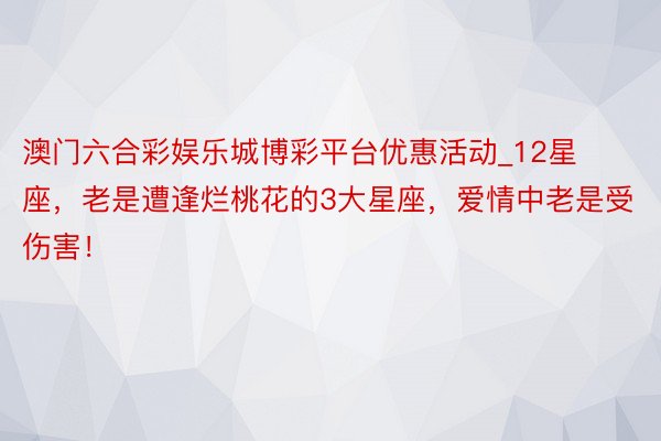 澳门六合彩娱乐城博彩平台优惠活动_12星座，老是遭逢烂桃花的3大星座，爱情中老是受伤害！