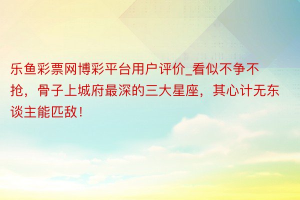 乐鱼彩票网博彩平台用户评价_看似不争不抢，骨子上城府最深的三大星座，其心计无东谈主能匹敌！