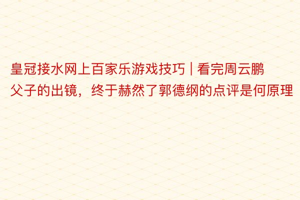 皇冠接水网上百家乐游戏技巧 | 看完周云鹏父子的出镜，终于赫然了郭德纲的点评是何原理