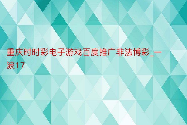 重庆时时彩电子游戏百度推广非法博彩_一波17