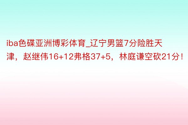 iba色碟亚洲博彩体育_辽宁男篮7分险胜天津，赵继伟16+12弗格37+5，林庭谦空砍21分！