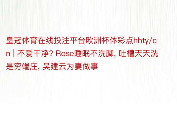 皇冠体育在线投注平台欧洲杯体彩点hhty/cn | 不爱干净? Rose睡眠不洗脚, 吐槽天天洗是穷端庄, 吴建云为妻做事