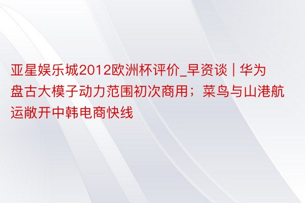 亚星娱乐城2012欧洲杯评价_早资谈 | 华为盘古大模子动力范围初次商用；菜鸟与山港航运敞开中韩电商快线