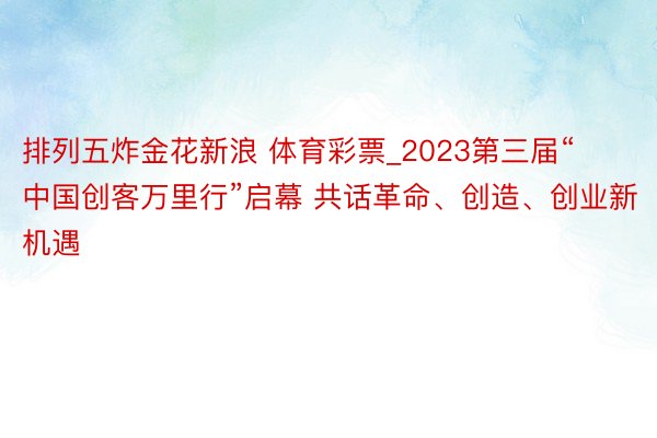 排列五炸金花新浪 体育彩票_2023第三届“中国创客万里行”启幕 共话革命、创造、创业新机遇