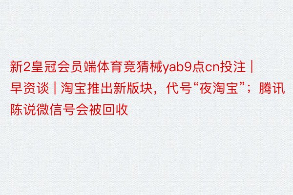 新2皇冠会员端体育竞猜械yab9点cn投注 | 早资谈 | 淘宝推出新版块，代号“夜淘宝”；腾讯陈说微信号会被回收