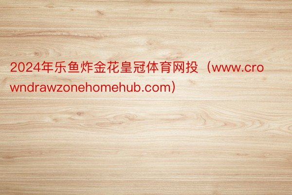 2024年乐鱼炸金花皇冠体育网投（www.crowndrawzonehomehub.com）