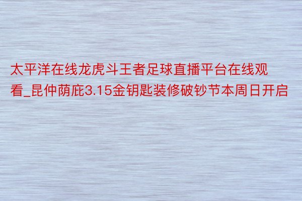 太平洋在线龙虎斗王者足球直播平台在线观看_昆仲荫庇3.15金钥匙装修破钞节本周日开启