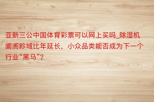 亚新三公中国体育彩票可以网上买吗_除湿机阛阓畛域比年延长，小众品类能否成为下一个行业“黑马”？