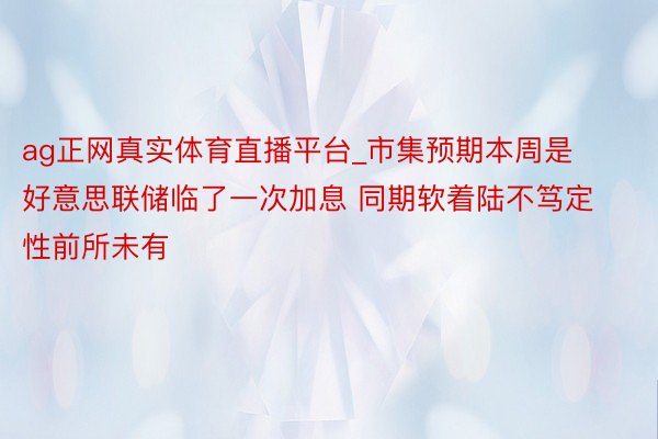 ag正网真实体育直播平台_市集预期本周是好意思联储临了一次加息 同期软着陆不笃定性前所未有