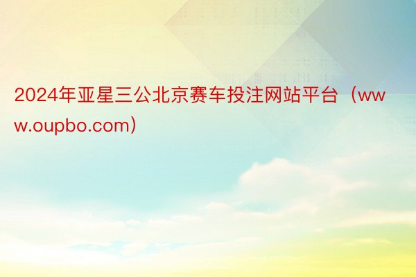 2024年亚星三公北京赛车投注网站平台（www.oupbo.com）