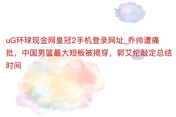 uG环球现金网皇冠2手机登录网址_乔帅遭痛批，中国男篮最大短板被揭穿，郭艾伦敲定总结时间