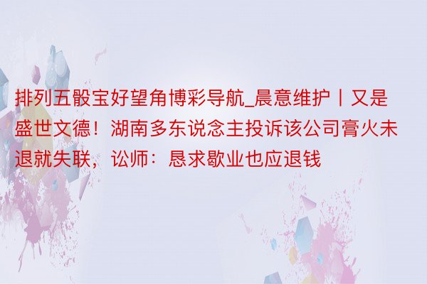 排列五骰宝好望角博彩导航_晨意维护丨又是盛世文德！湖南多东说念主投诉该公司膏火未退就失联，讼师：恳求歇业也应退钱