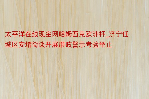 太平洋在线现金网哈姆西克欧洲杯_济宁任城区安堵街谈开展廉政警示考验举止