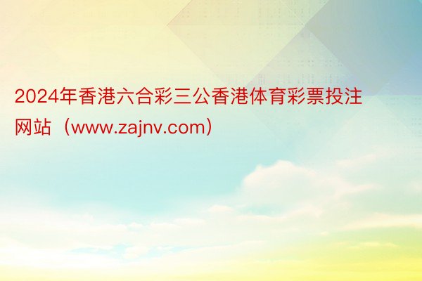 2024年香港六合彩三公香港体育彩票投注网站（www.zajnv.com）