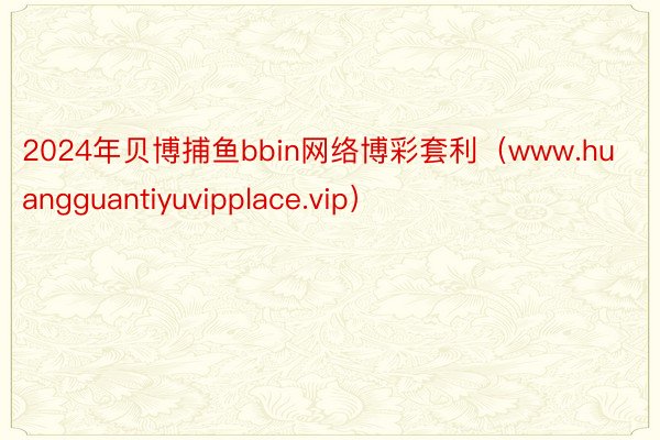 2024年贝博捕鱼bbin网络博彩套利（www.huangguantiyuvipplace.vip）