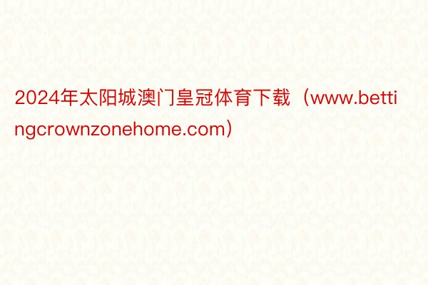 2024年太阳城澳门皇冠体育下载（www.bettingcrownzonehome.com）