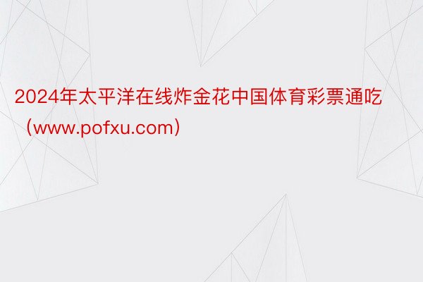 2024年太平洋在线炸金花中国体育彩票通吃（www.pofxu.com）
