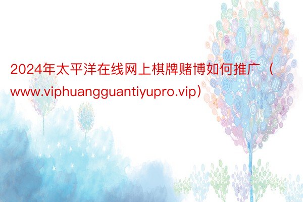 2024年太平洋在线网上棋牌赌博如何推广（www.viphuangguantiyupro.vip）