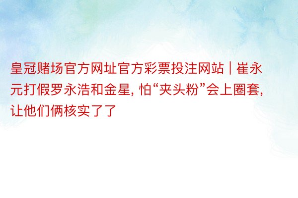 皇冠赌场官方网址官方彩票投注网站 | 崔永元打假罗永浩和金星, 怕“夹头粉”会上圈套, 让他们俩核实了了