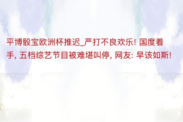 平博骰宝欧洲杯推迟_严打不良欢乐! 国度着手， 五档综艺节目被难堪叫停， 网友: 早该如斯!