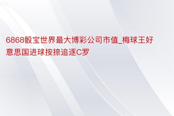 6868骰宝世界最大博彩公司市值_梅球王好意思国进球按捺追逐C罗