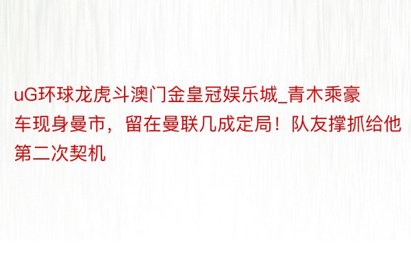 uG环球龙虎斗澳门金皇冠娱乐城_青木乘豪车现身曼市，留在曼联几成定局！队友撑抓给他第二次契机