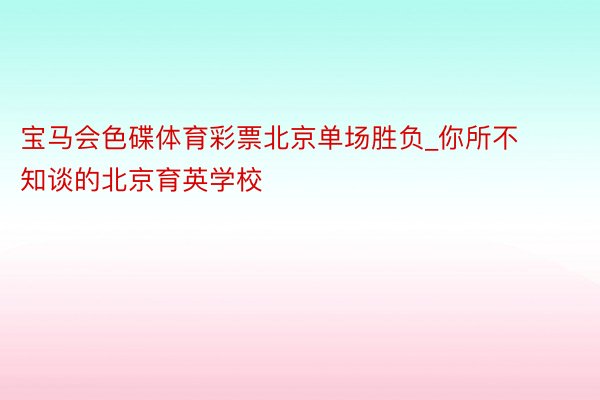 宝马会色碟体育彩票北京单场胜负_你所不知谈的北京育英学校