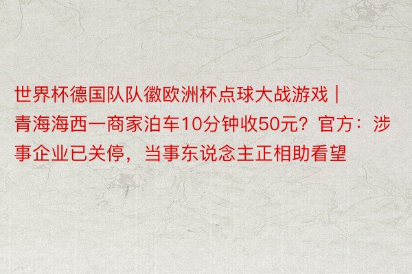 世界杯德国队队徽欧洲杯点球大战游戏 |   青海海西一商家泊车10分钟收50元？官方：涉事企业已关停，当事东说念主正相助看望