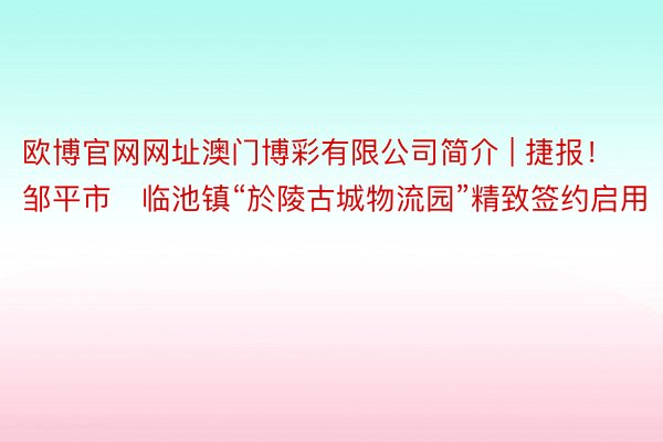 欧博官网网址澳门博彩有限公司简介 | 捷报！邹平市​临池镇“於陵古城物流园”精致签约启用