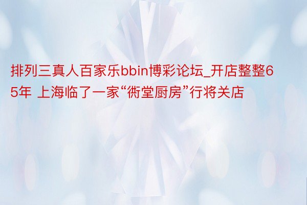 排列三真人百家乐bbin博彩论坛_开店整整65年 上海临了一家“衖堂厨房”行将关店