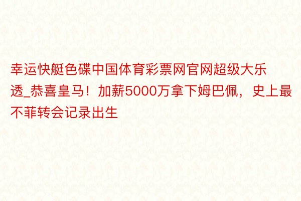 幸运快艇色碟中国体育彩票网官网超级大乐透_恭喜皇马！加薪5000万拿下姆巴佩，史上最不菲转会记录出生