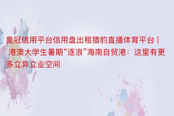 皇冠信用平台信用盘出租猎豹直播体育平台 | 港澳大学生暑期“逐浪”海南自贸港：这里有更多立异立业空间