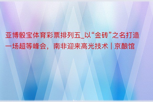 亚博骰宝体育彩票排列五_以“金砖”之名打造一场超等峰会，南非迎来高光技术 | 京酿馆