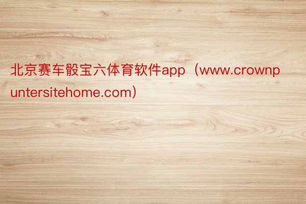 北京赛车骰宝六体育软件app（www.crownpuntersitehome.com）