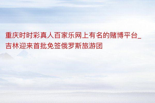 重庆时时彩真人百家乐网上有名的赌博平台_吉林迎来首批免签俄罗斯旅游团