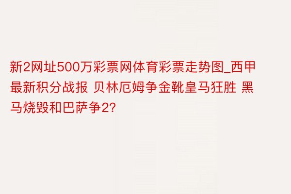 新2网址500万彩票网体育彩票走势图_西甲最新积分战报 贝林厄姆争金靴皇马狂胜 黑马烧毁和巴萨争2?