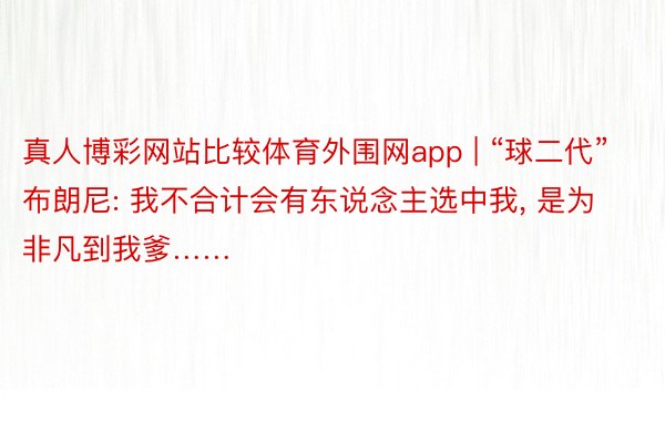 真人博彩网站比较体育外围网app | “球二代”布朗尼: 我不合计会有东说念主选中我, 是为非凡到我爹……