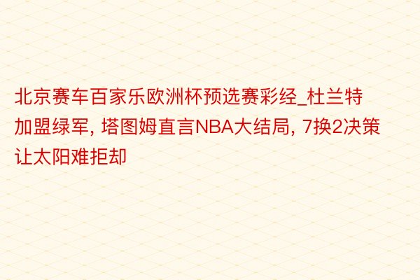 北京赛车百家乐欧洲杯预选赛彩经_杜兰特加盟绿军, 塔图姆直言NBA大结局, 7换2决策让太阳难拒却