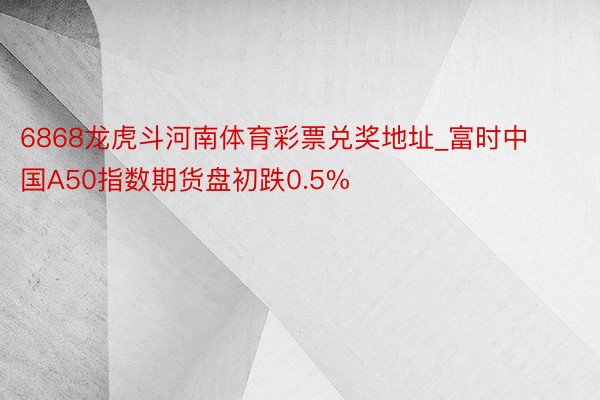 6868龙虎斗河南体育彩票兑奖地址_富时中国A50指数期货盘初跌0.5%