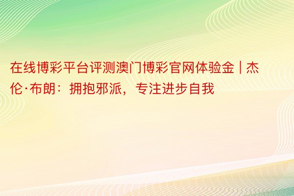 在线博彩平台评测澳门博彩官网体验金 | 杰伦·布朗：拥抱邪派，专注进步自我