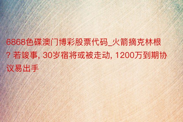 6868色碟澳门博彩股票代码_火箭摘克林根? 若竣事, 30岁宿将或被走动, 1200万到期协议易出手