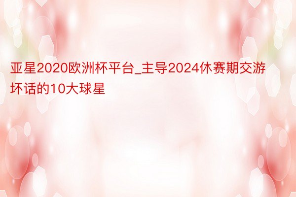 亚星2020欧洲杯平台_主导2024休赛期交游坏话的10大球星