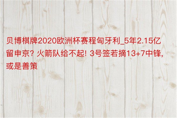 贝博棋牌2020欧洲杯赛程匈牙利_5年2.15亿留申京? 火箭队给不起! 3号签若摘13+7中锋, 或是善策