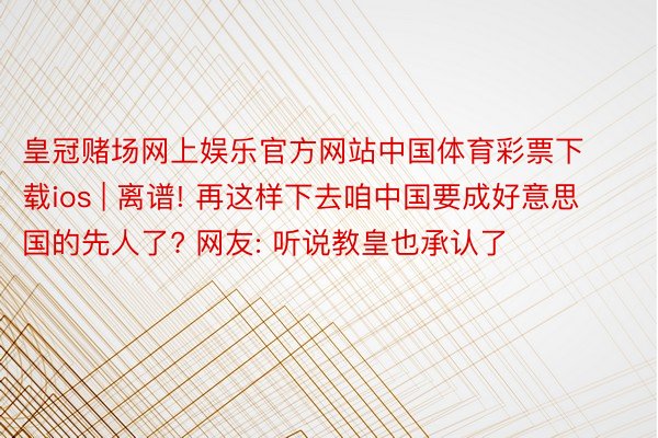 皇冠赌场网上娱乐官方网站中国体育彩票下载ios | 离谱! 再这样下去咱中国要成好意思国的先人了? 网友: 听说教皇也承认了