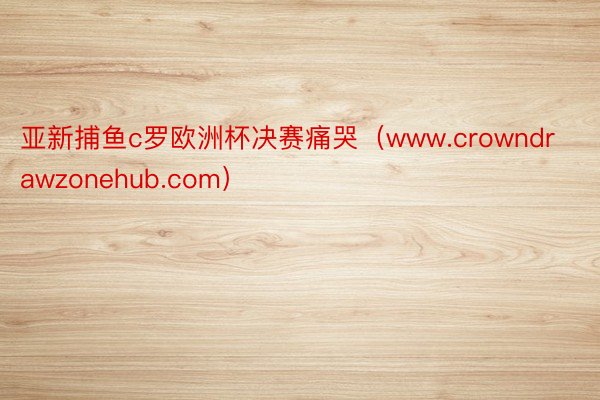 亚新捕鱼c罗欧洲杯决赛痛哭（www.crowndrawzonehub.com）