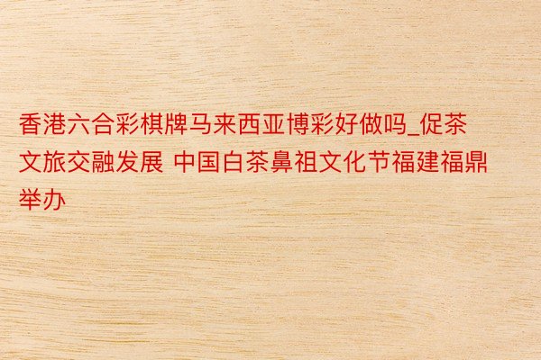 香港六合彩棋牌马来西亚博彩好做吗_促茶文旅交融发展 中国白茶鼻祖文化节福建福鼎举办