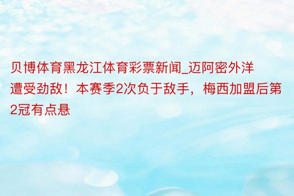 贝博体育黑龙江体育彩票新闻_迈阿密外洋遭受劲敌！本赛季2次负于敌手，梅西加盟后第2冠有点悬